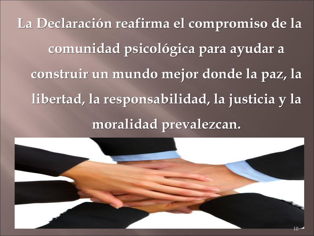La Declaración reafirma el compromiso de la comunidad psicológica para ayudar a construir un mundo mejor donde la paz, la libertad, la responsabilidad, la justicia y la moralidad prevalezcan.