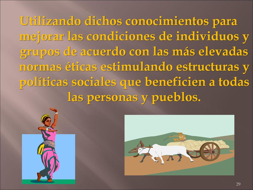 Utilizando dichos conocimientos para mejorar las condiciones de individuos y grupos de acuerdo con las más elevadas normas éticas estimulando estructuras y políticas sociales que beneficien a todas las personas y pueblos.