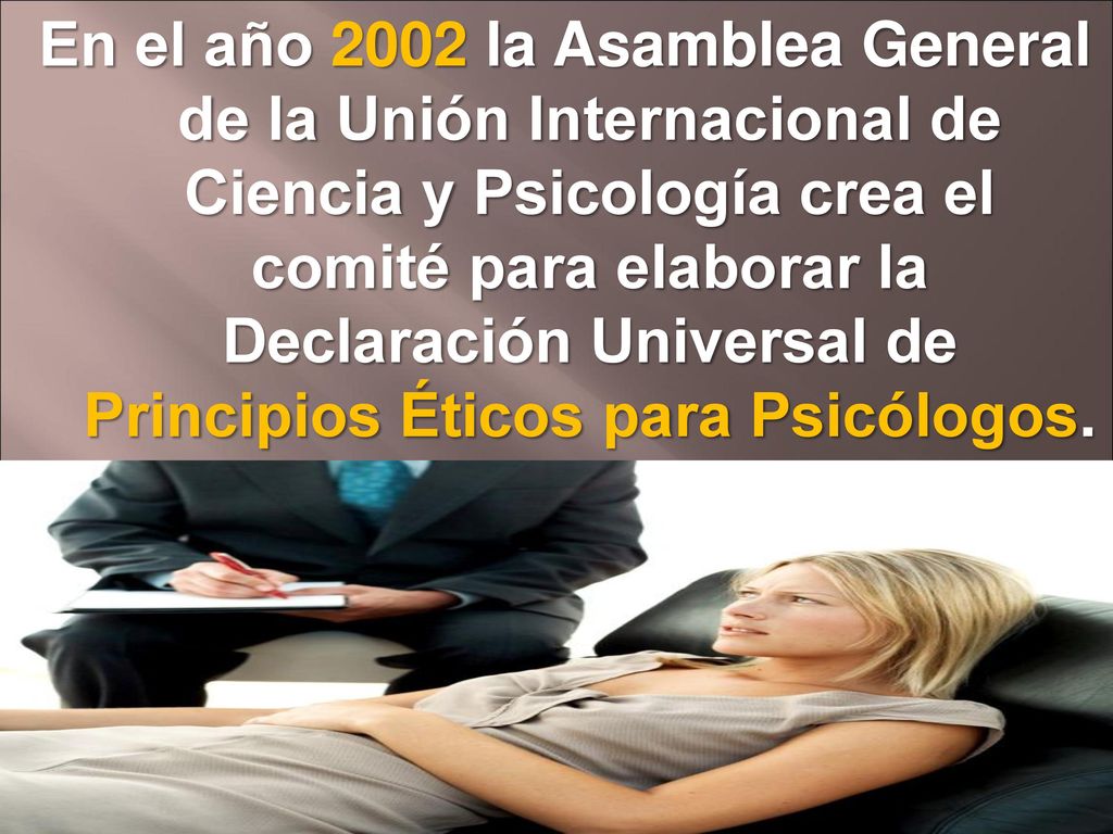 En el año 2002 la Asamblea General de la Unión Internacional de Ciencia y Psicología crea el comité para elaborar la Declaración Universal de Principios Éticos para Psicólogos.