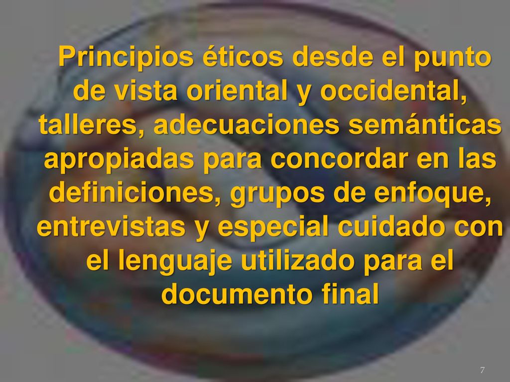 Principios éticos desde el punto de vista oriental y occidental, talleres, adecuaciones semánticas apropiadas para concordar en las definiciones, grupos de enfoque, entrevistas y especial cuidado con el lenguaje utilizado para el documento final