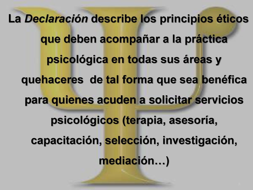 La Declaración describe los principios éticos que deben acompañar a la práctica psicológica en todas sus áreas y quehaceres de tal forma que sea benéfica para quienes acuden a solicitar servicios psicológicos (terapia, asesoría, capacitación, selección, investigación, mediación…)