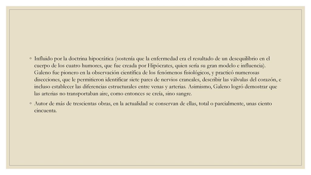 Influido por la doctrina hipocrática (sostenía que la enfermedad era el resultado de un desequilibrio en el cuerpo de los cuatro humores, que fue creada por Hipócrates, quien sería su gran modelo e influencia). Galeno fue pionero en la observación científica de los fenómenos fisiológicos, y practicó numerosas disecciones, que le permitieron identificar siete pares de nervios craneales, describir las válvulas del corazón, e incluso establecer las diferencias estructurales entre venas y arterias. Asimismo, Galeno logró demostrar que las arterias no transportaban aire, como entonces se creía, sino sangre.