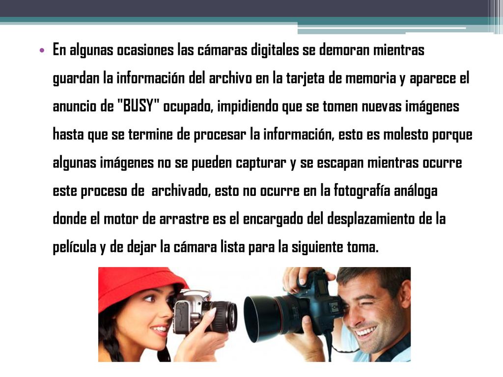 En algunas ocasiones las cámaras digitales se demoran mientras guardan la información del archivo en la tarjeta de memoria y aparece el anuncio de BUSY ocupado, impidiendo que se tomen nuevas imágenes hasta que se termine de procesar la información, esto es molesto porque algunas imágenes no se pueden capturar y se escapan mientras ocurre este proceso de archivado, esto no ocurre en la fotografía análoga donde el motor de arrastre es el encargado del desplazamiento de la película y de dejar la cámara lista para la siguiente toma.