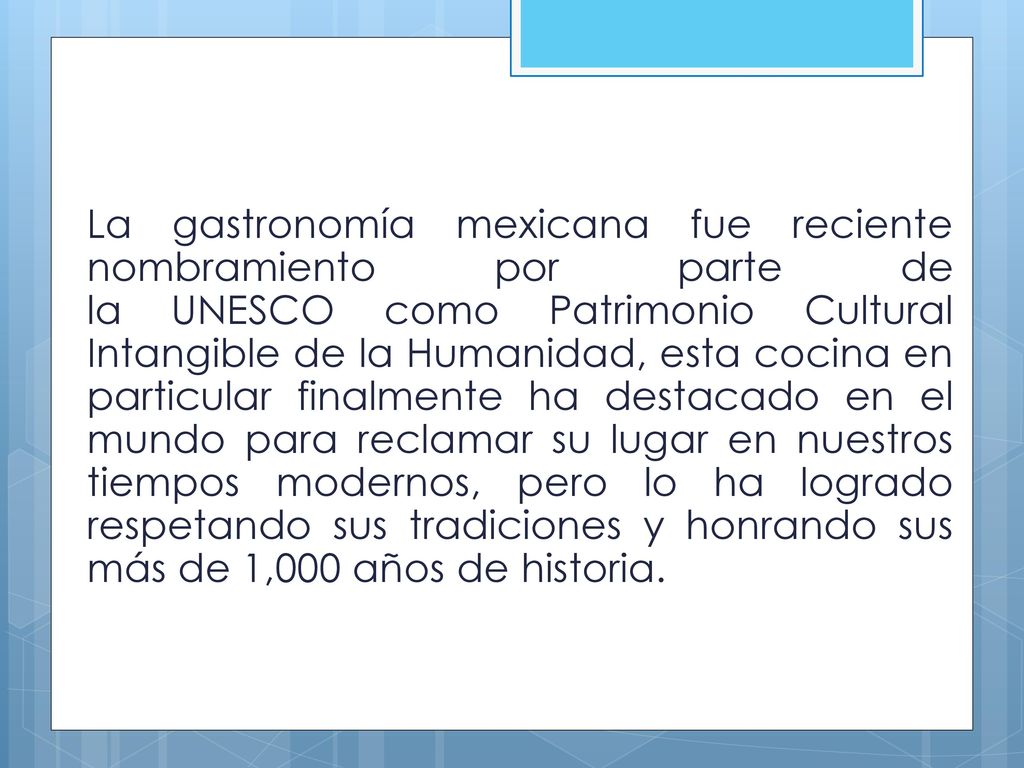 La gastronomía mexicana fue reciente nombramiento por parte de la UNESCO como Patrimonio Cultural Intangible de la Humanidad, esta cocina en particular finalmente ha destacado en el mundo para reclamar su lugar en nuestros tiempos modernos, pero lo ha logrado respetando sus tradiciones y honrando sus más de 1,000 años de historia.