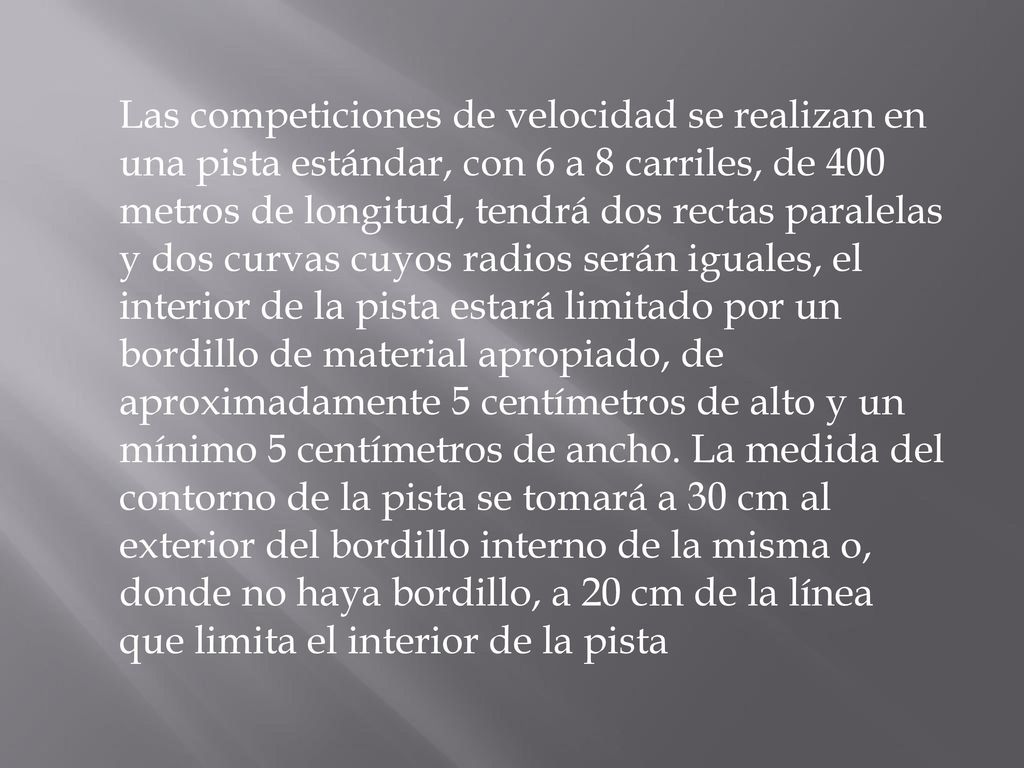 Las competiciones de velocidad se realizan en una pista estándar, con 6 a 8 carriles, de 400 metros de longitud, tendrá dos rectas paralelas y dos curvas cuyos radios serán iguales, el interior de la pista estará limitado por un bordillo de material apropiado, de aproximadamente 5 centímetros de alto y un mínimo 5 centímetros de ancho.