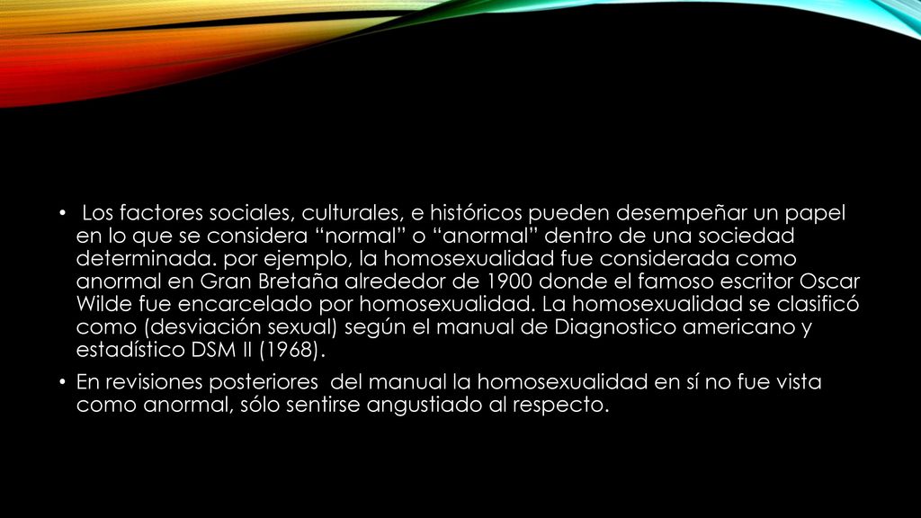 Los factores sociales, culturales, e históricos pueden desempeñar un papel en lo que se considera normal o anormal dentro de una sociedad determinada. por ejemplo, la homosexualidad fue considerada como anormal en Gran Bretaña alrededor de 1900 donde el famoso escritor Oscar Wilde fue encarcelado por homosexualidad. La homosexualidad se clasificó como (desviación sexual) según el manual de Diagnostico americano y estadístico DSM II (1968).