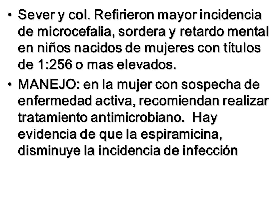 Sever y col. Refirieron mayor incidencia de microcefalia, sordera y retardo mental en niños nacidos de mujeres con títulos de 1:256 o mas elevados.