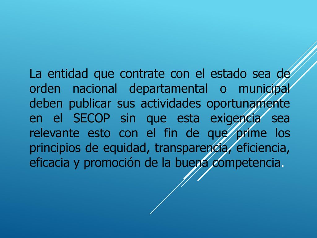 La entidad que contrate con el estado sea de orden nacional departamental o municipal deben publicar sus actividades oportunamente en el SECOP sin que esta exigencia sea relevante esto con el fin de que prime los principios de equidad, transparencia, eficiencia, eficacia y promoción de la buena competencia.