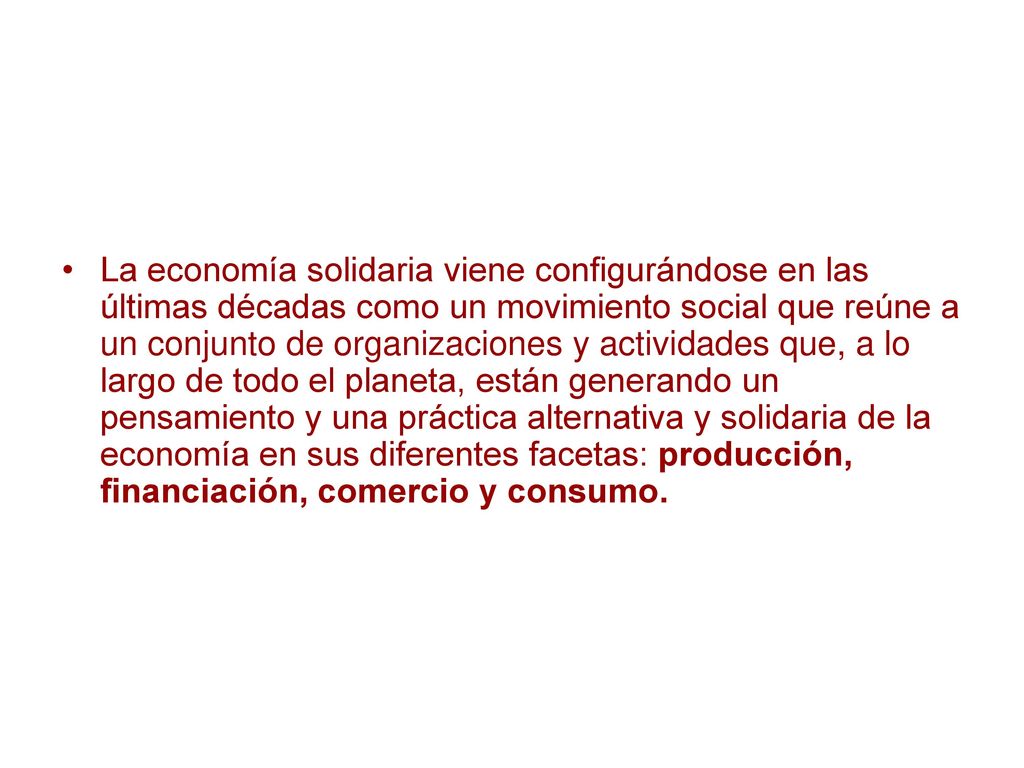 La economía solidaria viene configurándose en las últimas décadas como un movimiento social que reúne a un conjunto de organizaciones y actividades que, a lo largo de todo el planeta, están generando un pensamiento y una práctica alternativa y solidaria de la economía en sus diferentes facetas: producción, financiación, comercio y consumo.