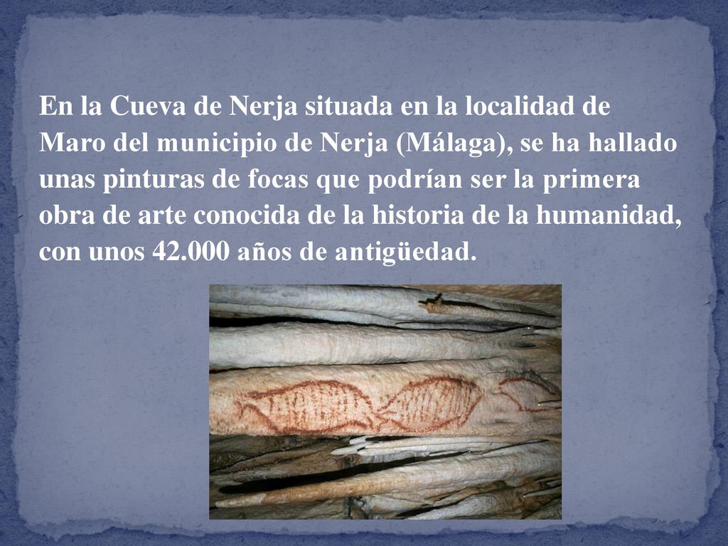 En la Cueva de Nerja situada en la localidad de Maro del municipio de Nerja (Málaga), se ha hallado unas pinturas de focas que podrían ser la primera obra de arte conocida de la historia de la humanidad, con unos años de antigüedad.