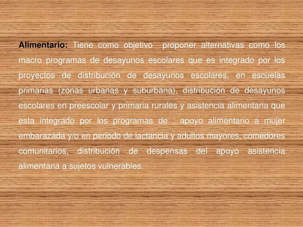 Alimentario: Tiene como objetivo proponer alternativas como los macro programas de desayunos escolares que es integrado por los proyectos de distribución de desayunos escolares, en escuelas primarias (zonas urbanas y suburbana), distribución de desayunos escolares en preescolar y primaria rurales y asistencia alimentaria que esta integrado por los programas de : apoyo alimentario a mujer embarazada y/o en periodo de lactancia y adultos mayores, comedores comunitarios, distribución de despensas del apoyo asistencia alimentaria a sujetos vulnerables.