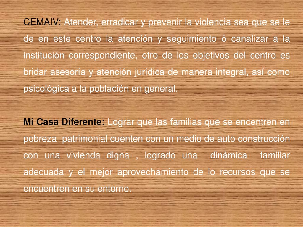 CEMAIV: Atender, erradicar y prevenir la violencia sea que se le de en este centro la atención y seguimiento ò canalizar a la institución correspondiente, otro de los objetivos del centro es bridar asesoría y atención jurídica de manera integral, así como psicológica a la población en general.