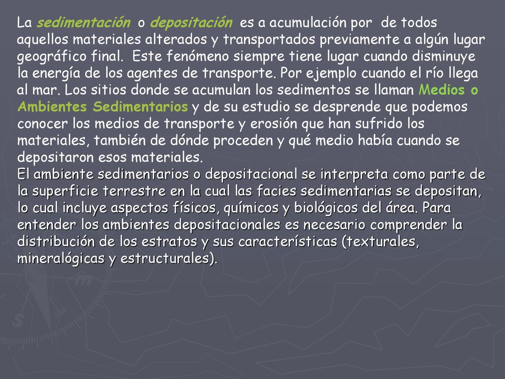 La sedimentación o depositación es a acumulación por de todos aquellos materiales alterados y transportados previamente a algún lugar geográfico final. Este fenómeno siempre tiene lugar cuando disminuye la energía de los agentes de transporte. Por ejemplo cuando el río llega al mar. Los sitios donde se acumulan los sedimentos se llaman Medios o Ambientes Sedimentarios y de su estudio se desprende que podemos conocer los medios de transporte y erosión que han sufrido los materiales, también de dónde proceden y qué medio había cuando se depositaron esos materiales.
