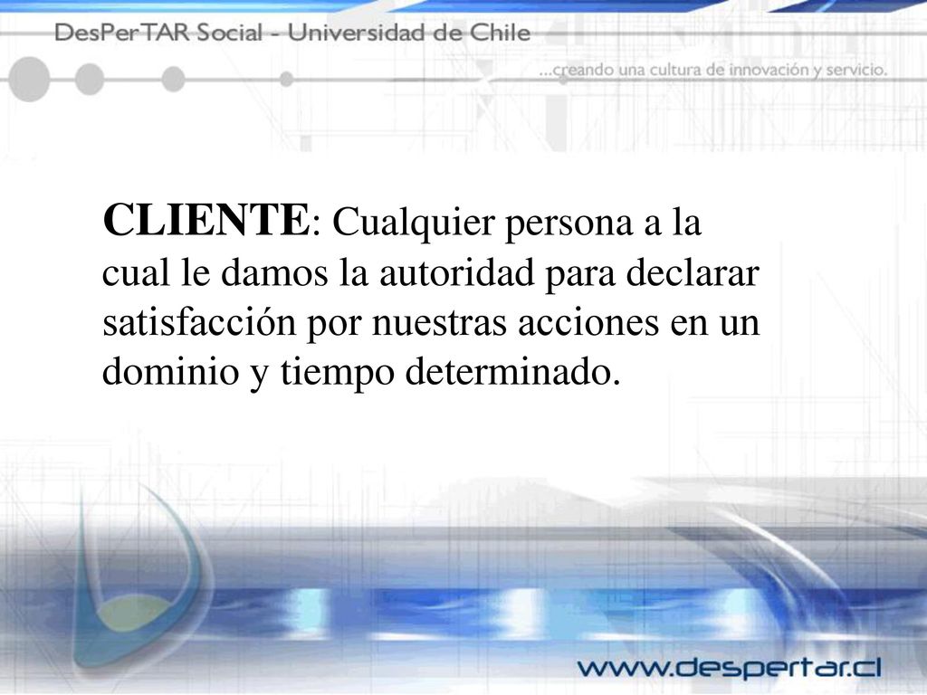 CLIENTE: Cualquier persona a la cual le damos la autoridad para declarar satisfacción por nuestras acciones en un dominio y tiempo determinado.