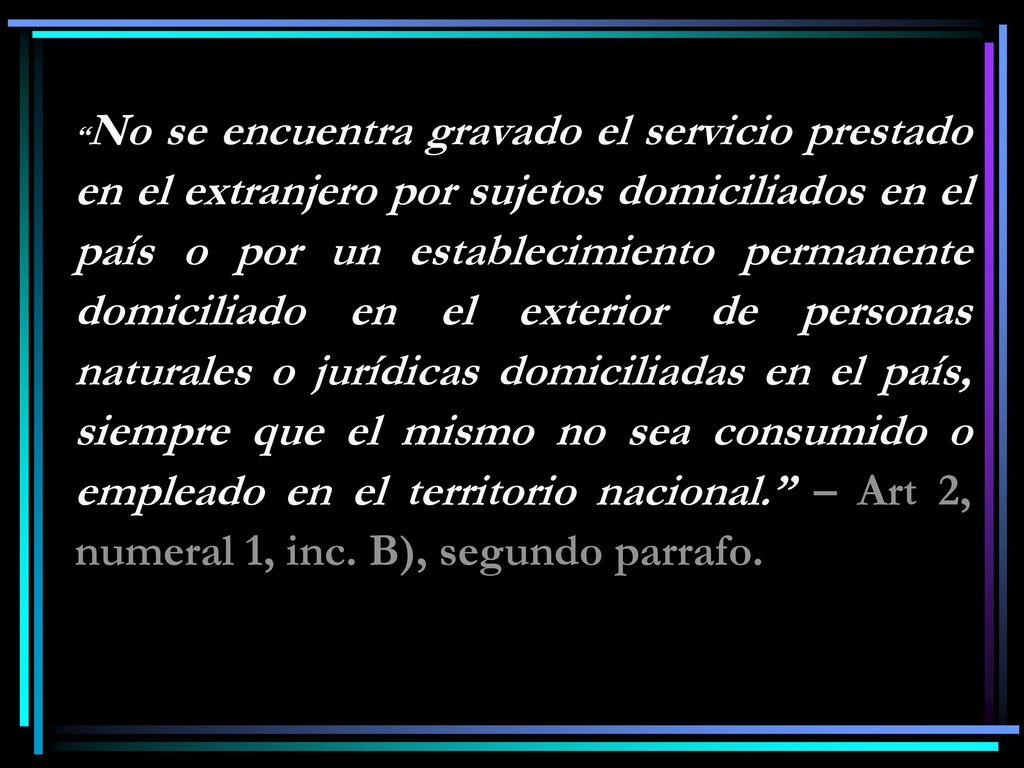No se encuentra gravado el servicio prestado en el extranjero por sujetos domiciliados en el país o por un establecimiento permanente domiciliado en el exterior de personas naturales o jurídicas domiciliadas en el país, siempre que el mismo no sea consumido o empleado en el territorio nacional. – Art 2, numeral 1, inc.