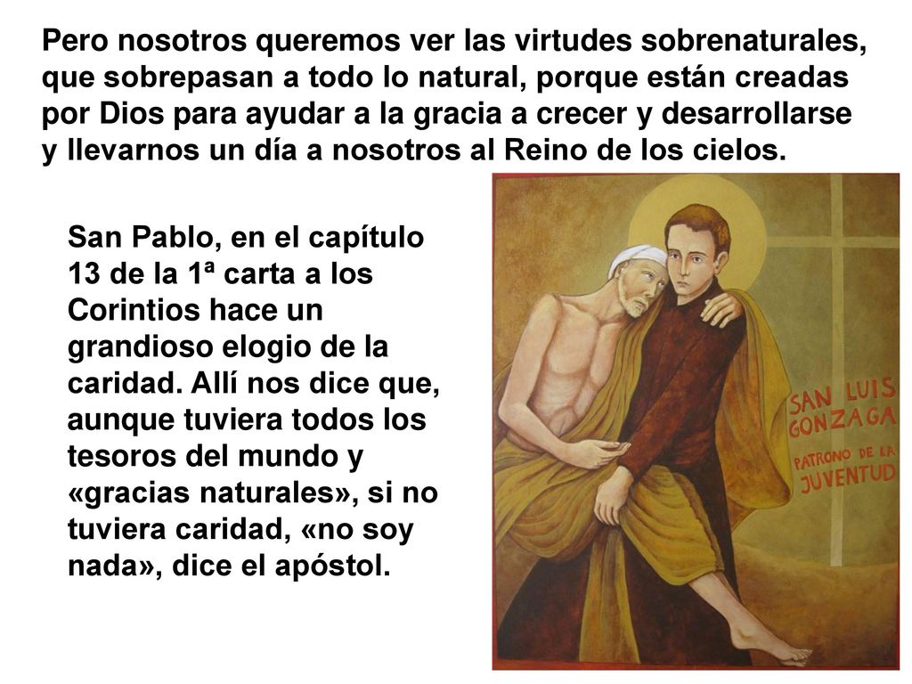 Pero nosotros queremos ver las virtudes sobrenaturales, que sobrepasan a todo lo natural, porque están creadas por Dios para ayudar a la gracia a crecer y desarrollarse y llevarnos un día a nosotros al Reino de los cielos.