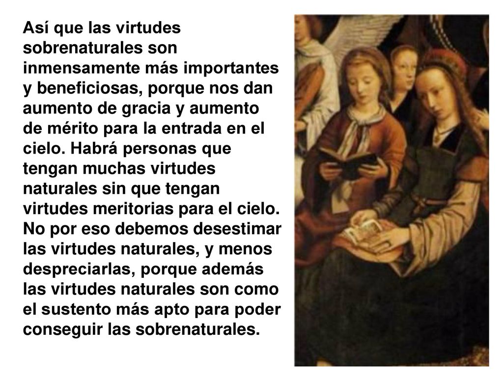 Así que las virtudes sobrenaturales son inmensamente más importantes y beneficiosas, porque nos dan aumento de gracia y aumento de mérito para la entrada en el cielo.