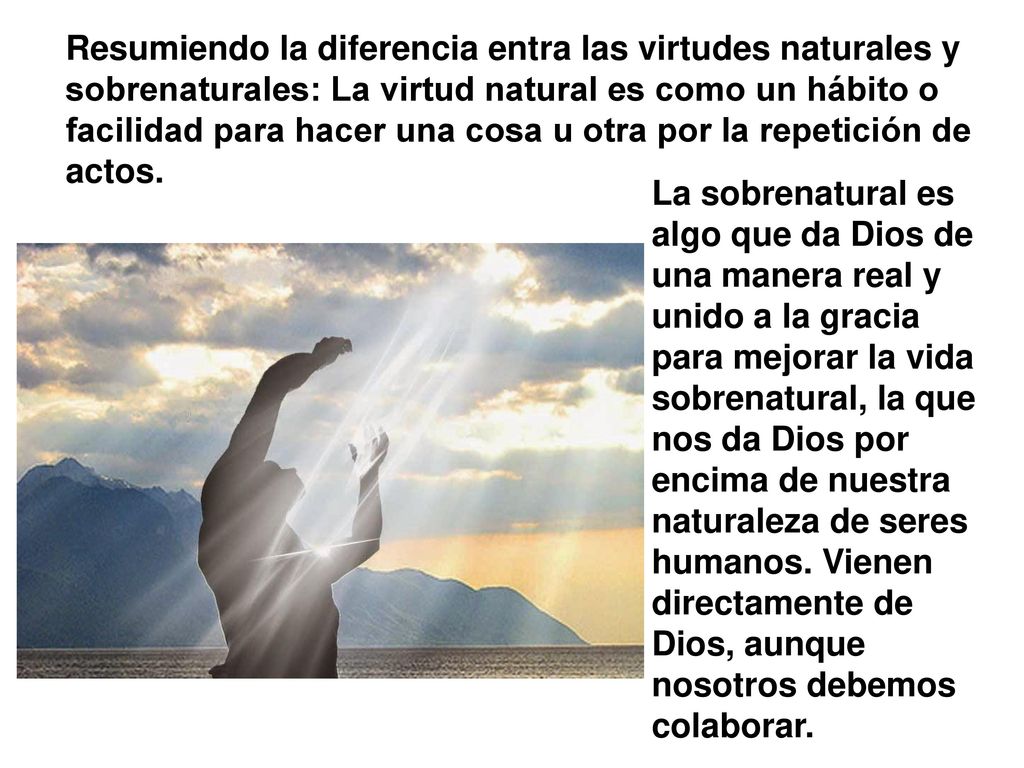 Resumiendo la diferencia entra las virtudes naturales y sobrenaturales: La virtud natural es como un hábito o facilidad para hacer una cosa u otra por la repetición de actos.