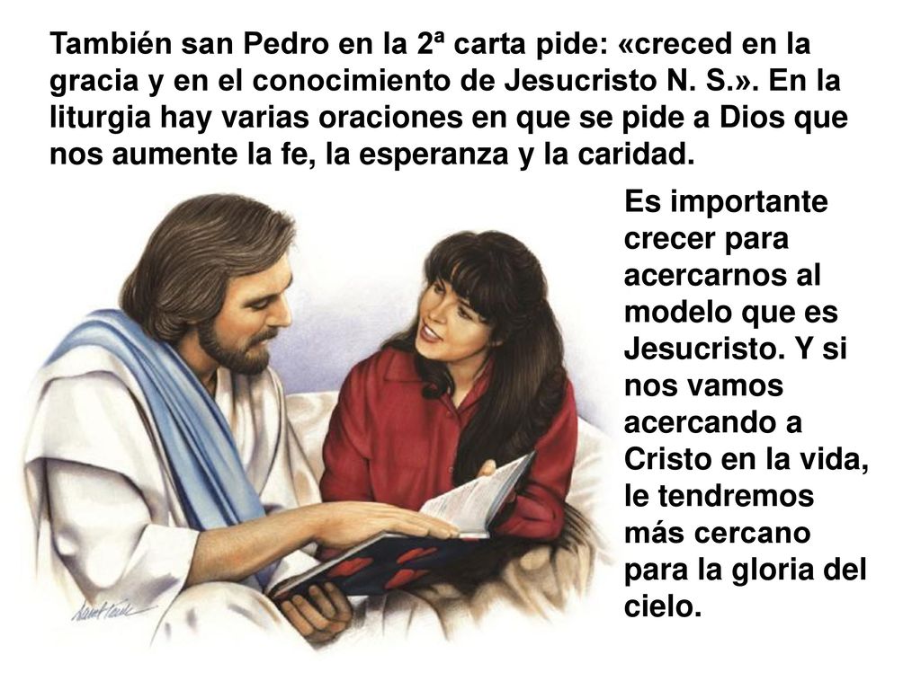 También san Pedro en la 2ª carta pide: «creced en la gracia y en el conocimiento de Jesucristo N. S.». En la liturgia hay varias oraciones en que se pide a Dios que nos aumente la fe, la esperanza y la caridad.
