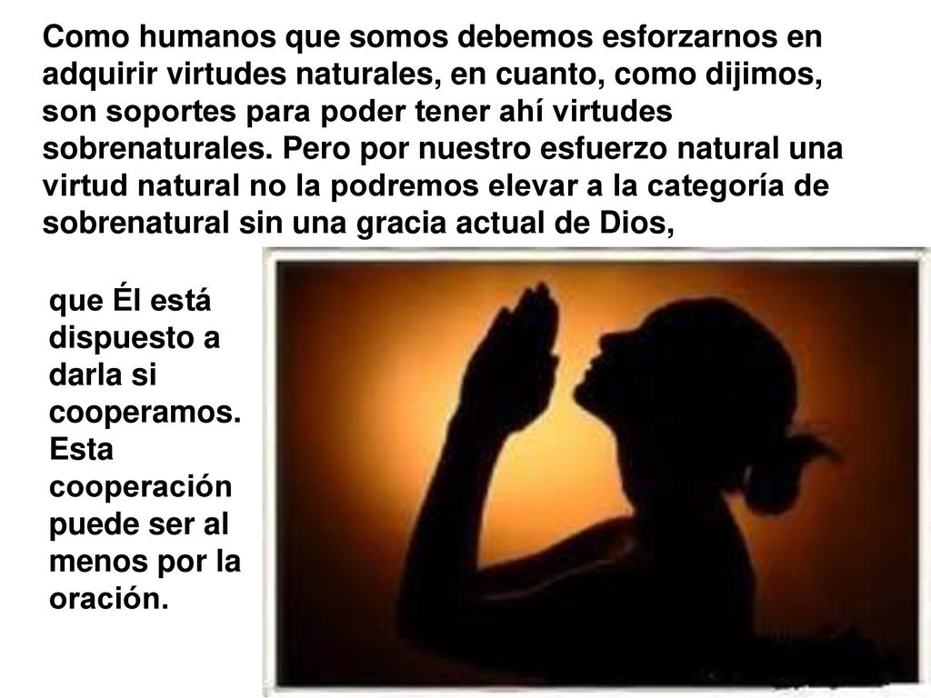 Como humanos que somos debemos esforzarnos en adquirir virtudes naturales, en cuanto, como dijimos, son soportes para poder tener ahí virtudes sobrenaturales. Pero por nuestro esfuerzo natural una virtud natural no la podremos elevar a la categoría de sobrenatural sin una gracia actual de Dios,