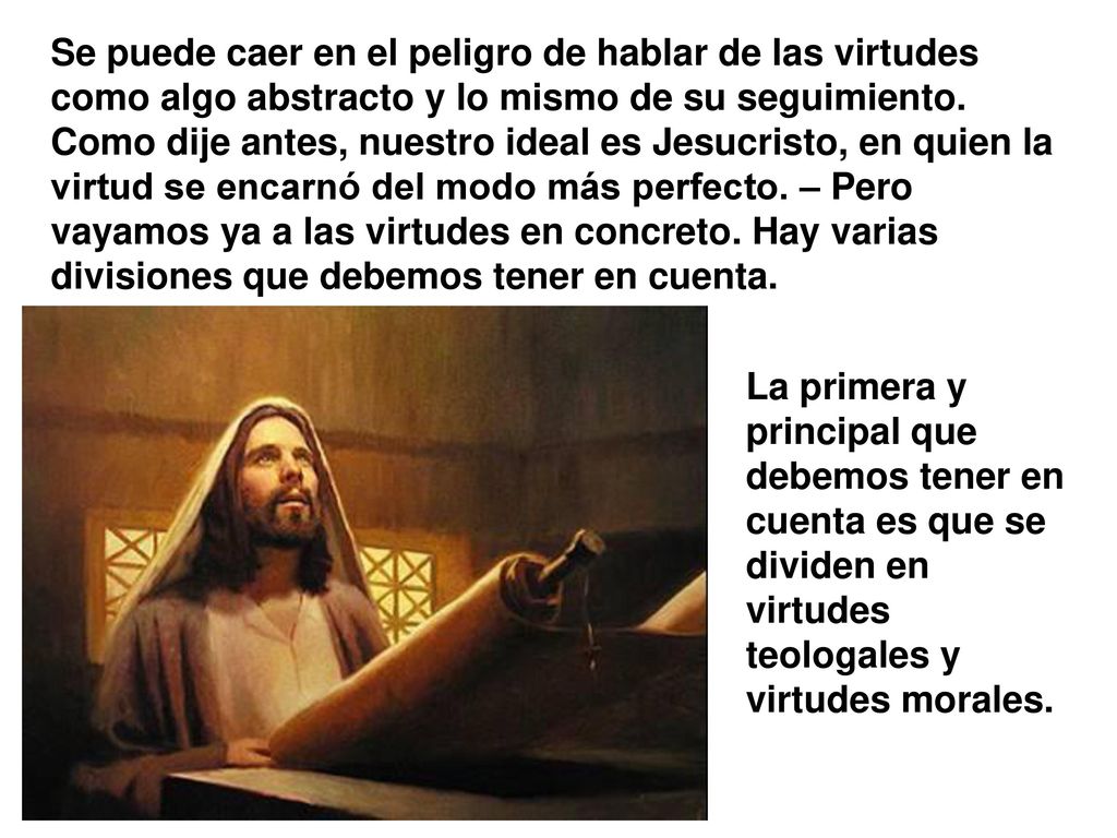 Se puede caer en el peligro de hablar de las virtudes como algo abstracto y lo mismo de su seguimiento. Como dije antes, nuestro ideal es Jesucristo, en quien la virtud se encarnó del modo más perfecto. – Pero vayamos ya a las virtudes en concreto. Hay varias divisiones que debemos tener en cuenta.