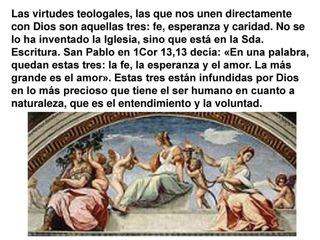 Las virtudes teologales, las que nos unen directamente con Dios son aquellas tres: fe, esperanza y caridad.