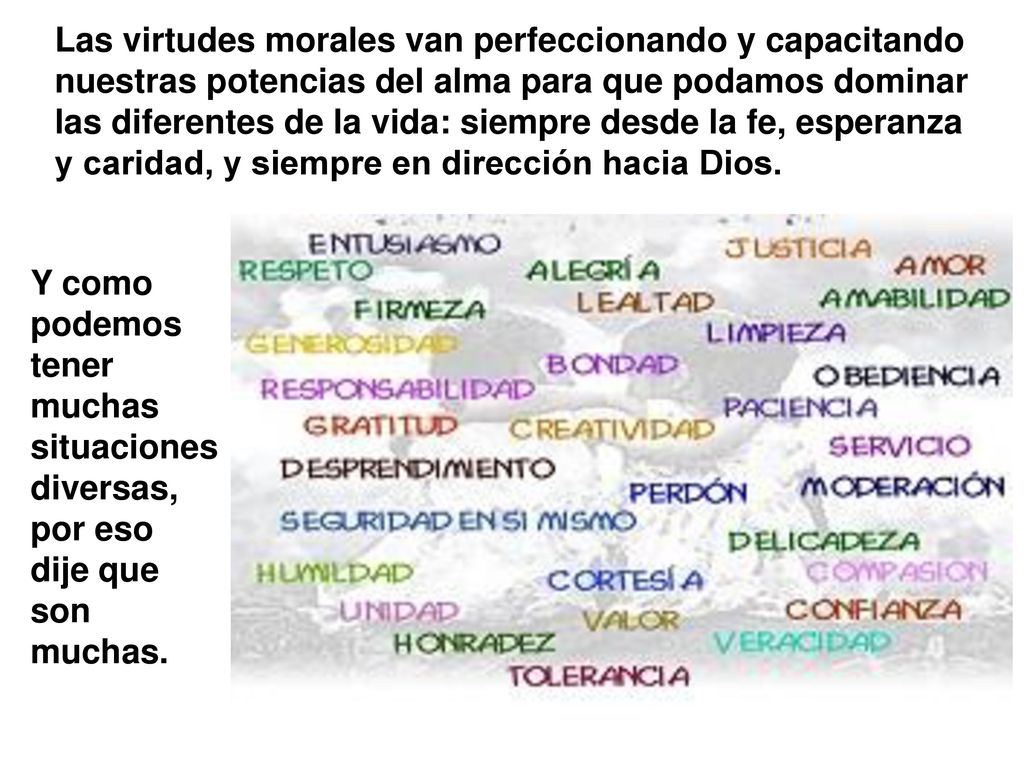 Las virtudes morales van perfeccionando y capacitando nuestras potencias del alma para que podamos dominar las diferentes de la vida: siempre desde la fe, esperanza y caridad, y siempre en dirección hacia Dios.
