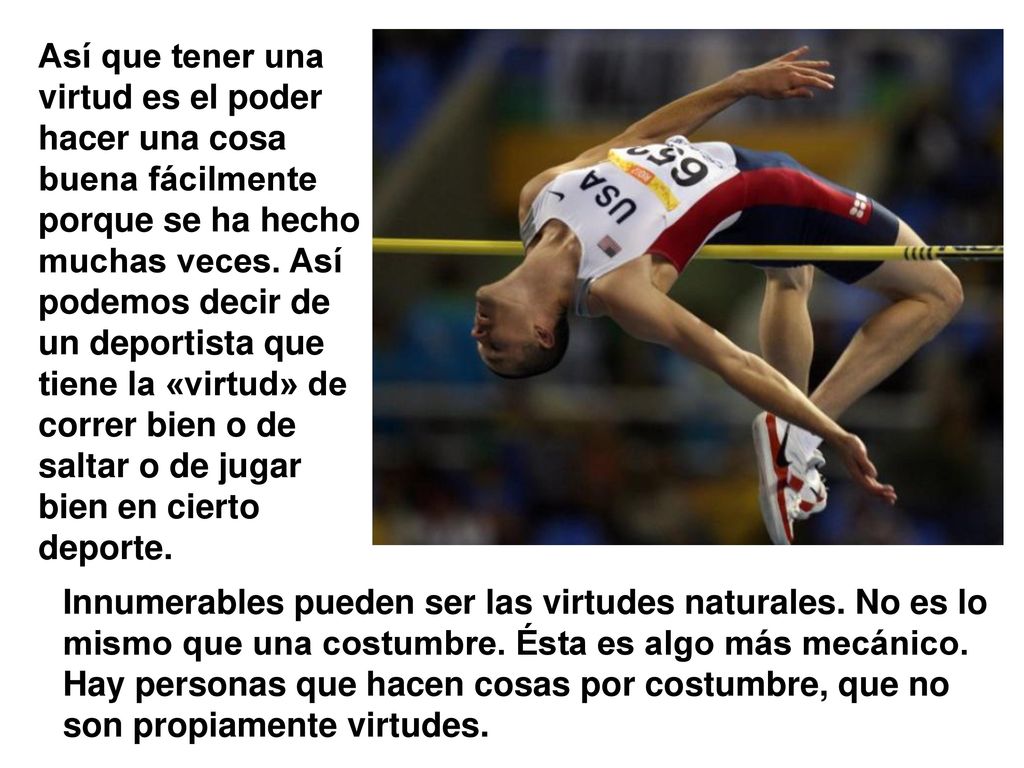 Así que tener una virtud es el poder hacer una cosa buena fácilmente porque se ha hecho muchas veces. Así podemos decir de un deportista que tiene la «virtud» de correr bien o de saltar o de jugar bien en cierto deporte.
