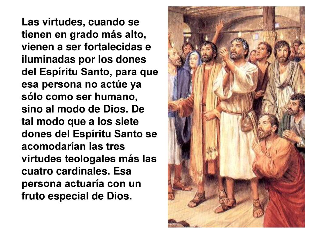 Las virtudes, cuando se tienen en grado más alto, vienen a ser fortalecidas e iluminadas por los dones del Espíritu Santo, para que esa persona no actúe ya sólo como ser humano, sino al modo de Dios.