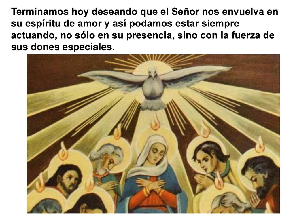 Terminamos hoy deseando que el Señor nos envuelva en su espíritu de amor y así podamos estar siempre actuando, no sólo en su presencia, sino con la fuerza de sus dones especiales.