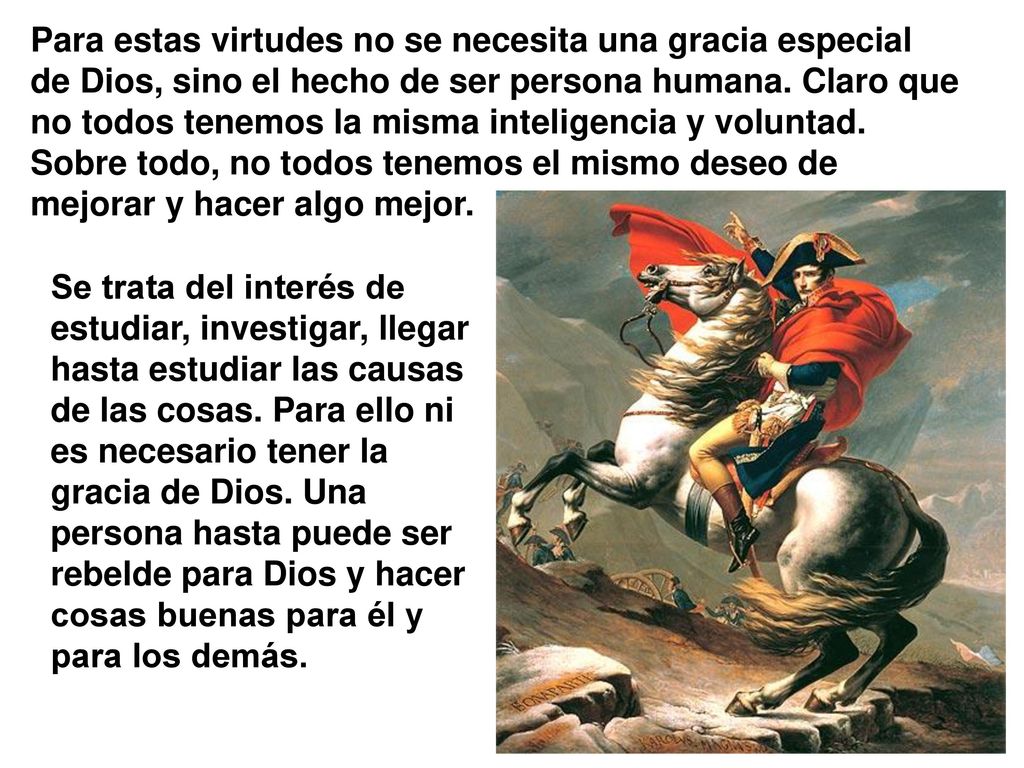 Para estas virtudes no se necesita una gracia especial de Dios, sino el hecho de ser persona humana. Claro que no todos tenemos la misma inteligencia y voluntad. Sobre todo, no todos tenemos el mismo deseo de mejorar y hacer algo mejor.