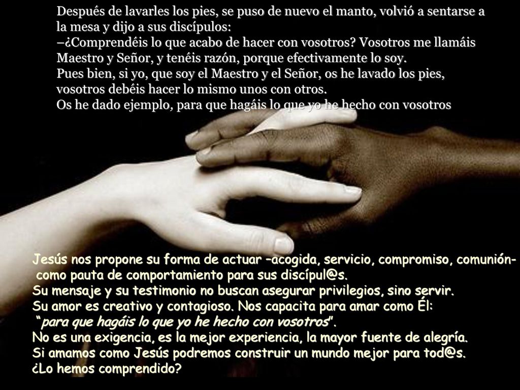 Después de lavarles los pies, se puso de nuevo el manto, volvió a sentarse a la mesa y dijo a sus discípulos: –¿Comprendéis lo que acabo de hacer con vosotros Vosotros me llamáis Maestro y Señor, y tenéis razón, porque efectivamente lo soy. Pues bien, si yo, que soy el Maestro y el Señor, os he lavado los pies, vosotros debéis hacer lo mismo unos con otros. Os he dado ejemplo, para que hagáis lo que yo he hecho con vosotros