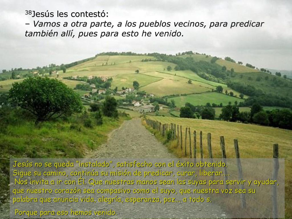 38Jesús les contestó: – Vamos a otra parte, a los pueblos vecinos, para predicar también allí, pues para esto he venido.