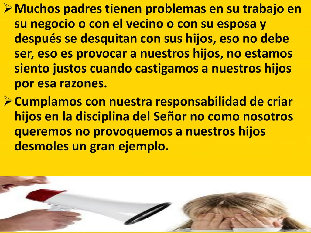 Muchos padres tienen problemas en su trabajo en su negocio o con el vecino o con su esposa y después se desquitan con sus hijos, eso no debe ser, eso es provocar a nuestros hijos, no estamos siento justos cuando castigamos a nuestros hijos por esa razones.