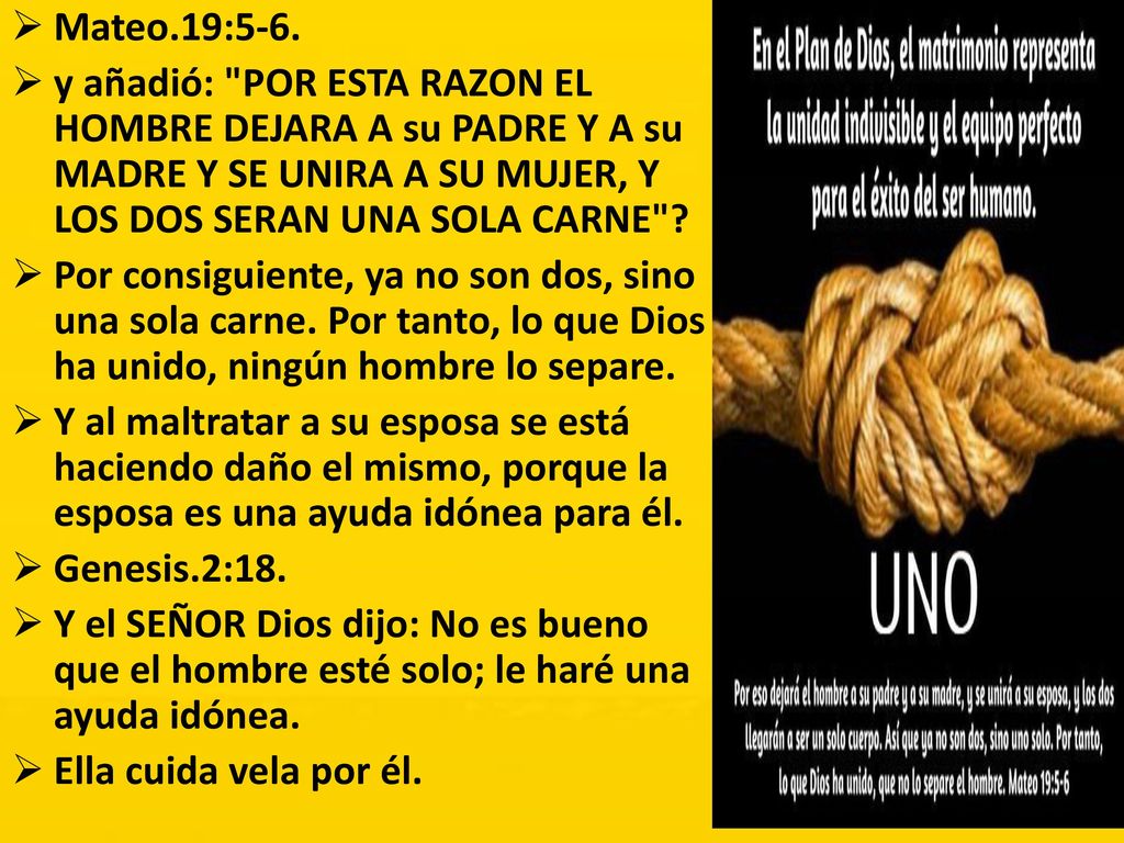 Mateo.19:5-6. y añadió: POR ESTA RAZON EL HOMBRE DEJARA A su PADRE Y A su MADRE Y SE UNIRA A SU MUJER, Y LOS DOS SERAN UNA SOLA CARNE