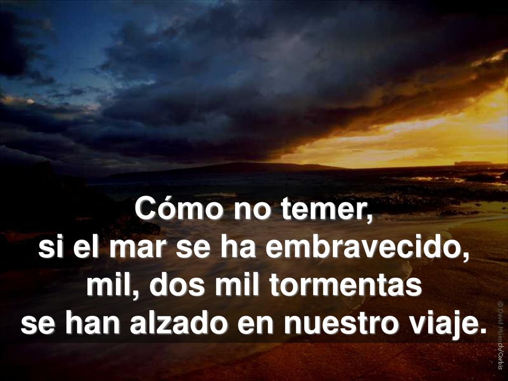 Cómo no temer, si el mar se ha embravecido, mil, dos mil tormentas se han alzado en nuestro viaje.
