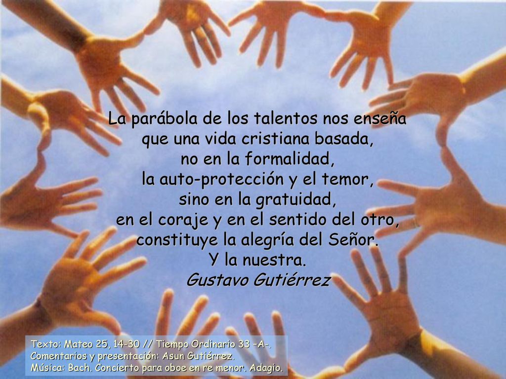 La parábola de los talentos nos enseña que una vida cristiana basada, no en la formalidad, la auto-protección y el temor, sino en la gratuidad, en el coraje y en el sentido del otro, constituye la alegría del Señor.