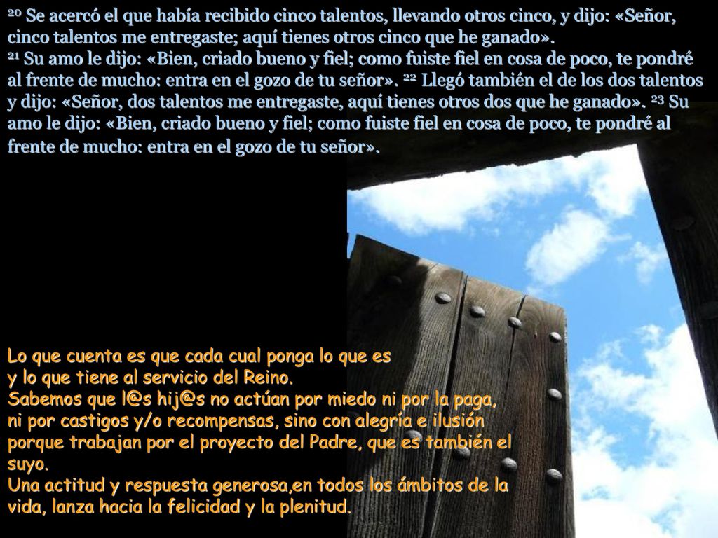 20 Se acercó el que había recibido cinco talentos, llevando otros cinco, y dijo: «Señor, cinco talentos me entregaste; aquí tienes otros cinco que he ganado». 21 Su amo le dijo: «Bien, criado bueno y fiel; como fuiste fiel en cosa de poco, te pondré al frente de mucho: entra en el gozo de tu señor». 22 Llegó también el de los dos talentos y dijo: «Señor, dos talentos me entregaste, aquí tienes otros dos que he ganado». 23 Su amo le dijo: «Bien, criado bueno y fiel; como fuiste fiel en cosa de poco, te pondré al frente de mucho: entra en el gozo de tu señor».
