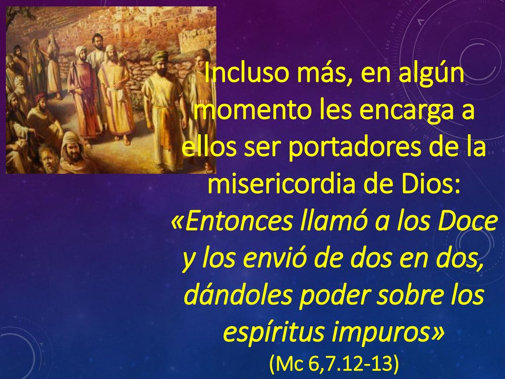 Incluso más, en algún momento les encarga a ellos ser portadores de la misericordia de Dios: «Entonces llamó a los Doce y los envió de dos en dos, dándoles poder sobre los espíritus impuros»