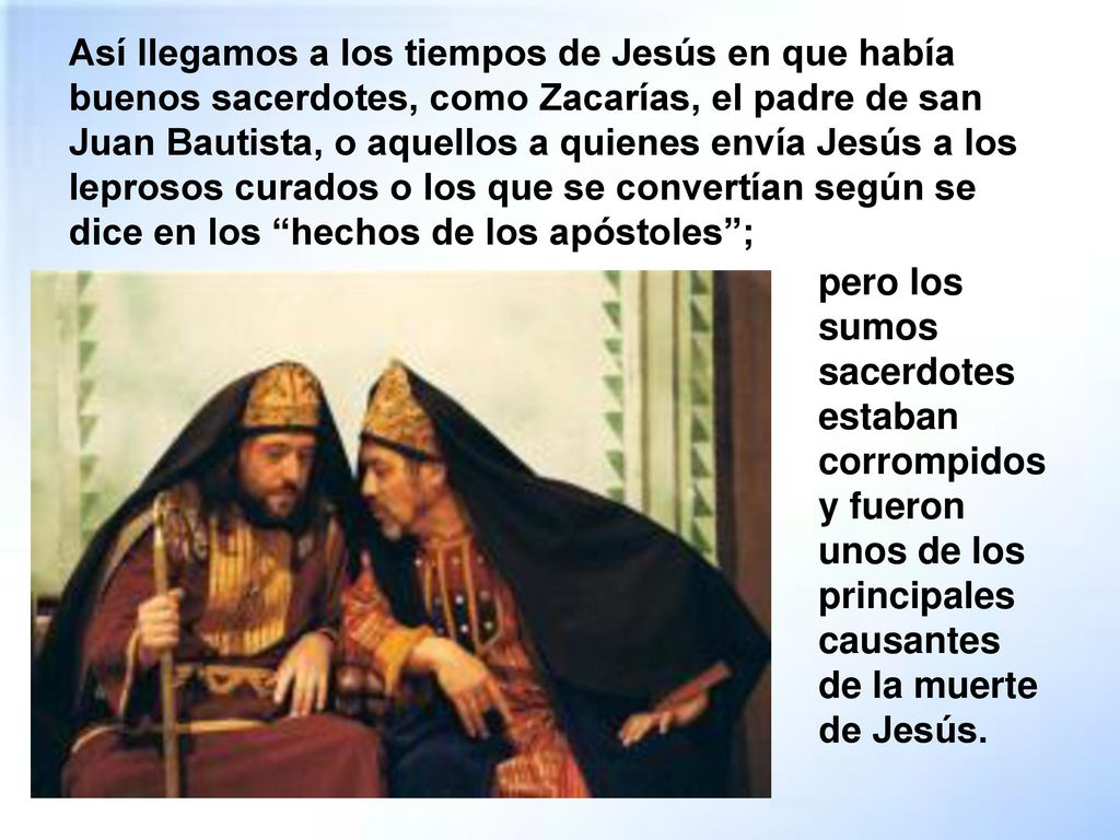 Así llegamos a los tiempos de Jesús en que había buenos sacerdotes, como Zacarías, el padre de san Juan Bautista, o aquellos a quienes envía Jesús a los leprosos curados o los que se convertían según se dice en los hechos de los apóstoles ;