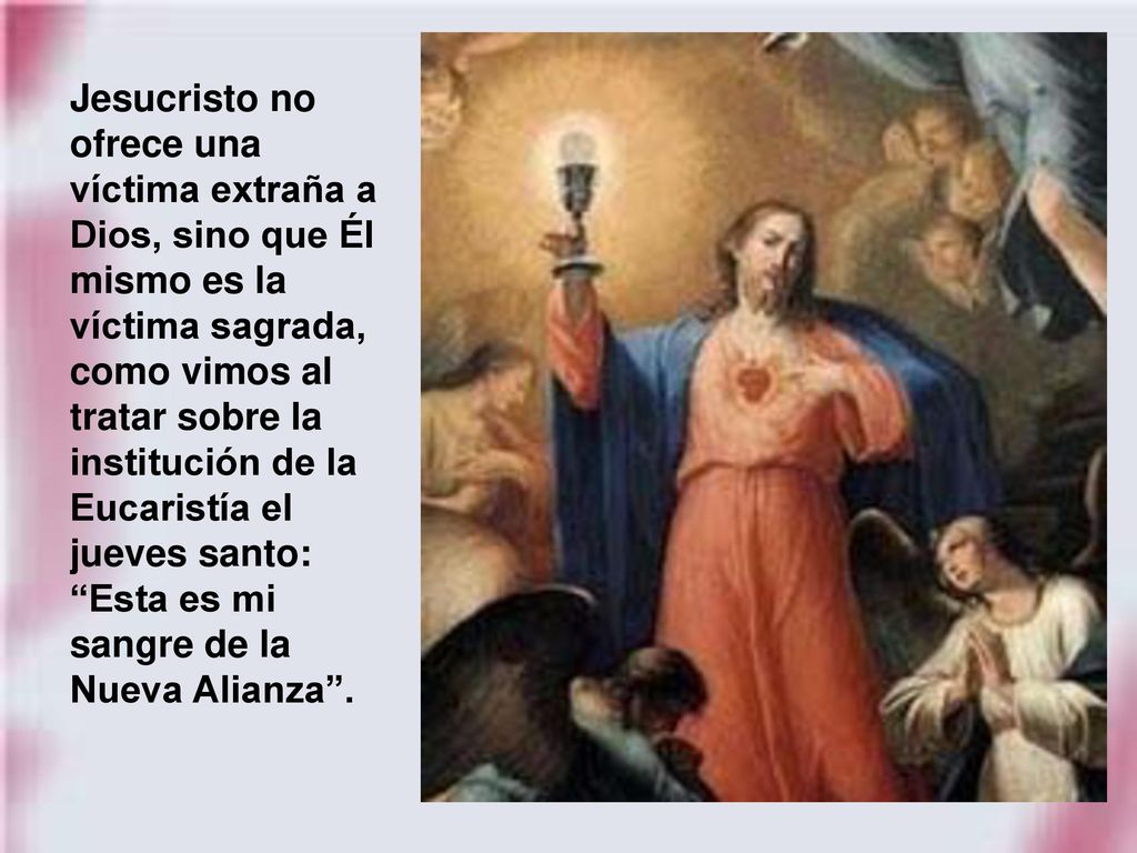 Jesucristo no ofrece una víctima extraña a Dios, sino que Él mismo es la víctima sagrada, como vimos al tratar sobre la institución de la Eucaristía el jueves santo: Esta es mi sangre de la Nueva Alianza .