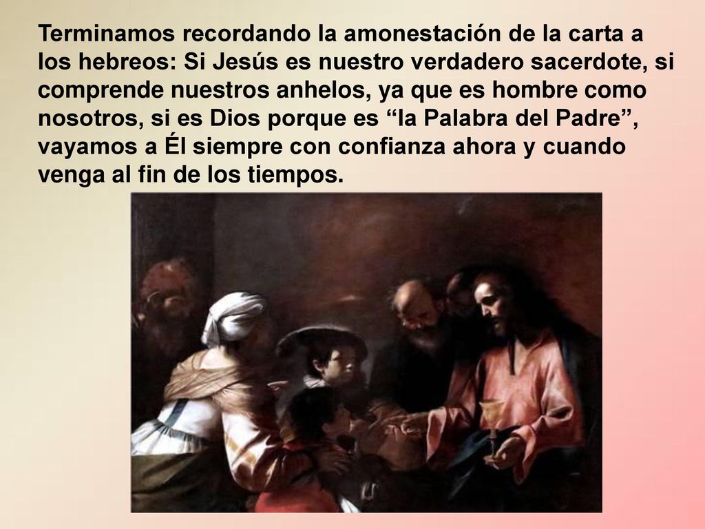 Terminamos recordando la amonestación de la carta a los hebreos: Si Jesús es nuestro verdadero sacerdote, si comprende nuestros anhelos, ya que es hombre como nosotros, si es Dios porque es la Palabra del Padre , vayamos a Él siempre con confianza ahora y cuando venga al fin de los tiempos.