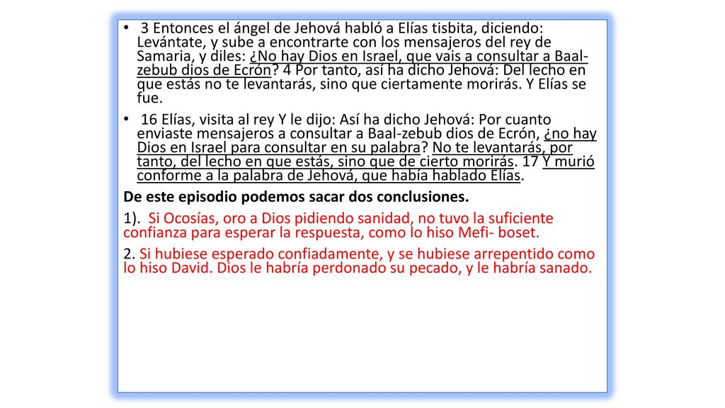 3 Entonces el ángel de Jehová habló a Elías tisbita, diciendo: Levántate, y sube a encontrarte con los mensajeros del rey de Samaria, y diles: ¿No hay Dios en Israel, que vais a consultar a Baal- zebub dios de Ecrón 4 Por tanto, así ha dicho Jehová: Del lecho en que estás no te levantarás, sino que ciertamente morirás. Y Elías se fue.