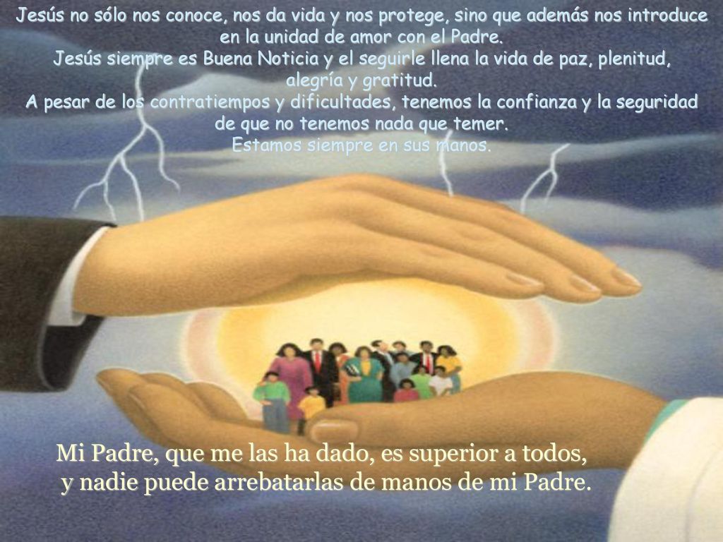 Jesús no sólo nos conoce, nos da vida y nos protege, sino que además nos introduce en la unidad de amor con el Padre. Jesús siempre es Buena Noticia y el seguirle llena la vida de paz, plenitud, alegría y gratitud. A pesar de los contratiempos y dificultades, tenemos la confianza y la seguridad de que no tenemos nada que temer. Estamos siempre en sus manos.
