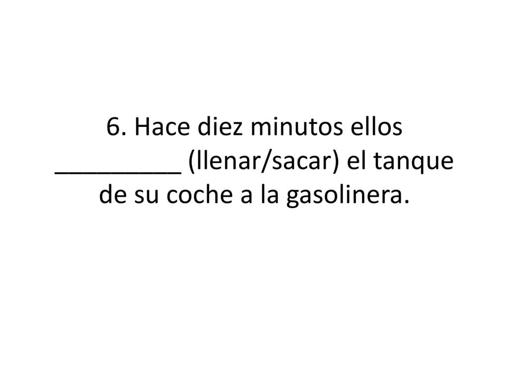 6. Hace diez minutos ellos _________ (llenar/sacar) el tanque de su coche a la gasolinera.