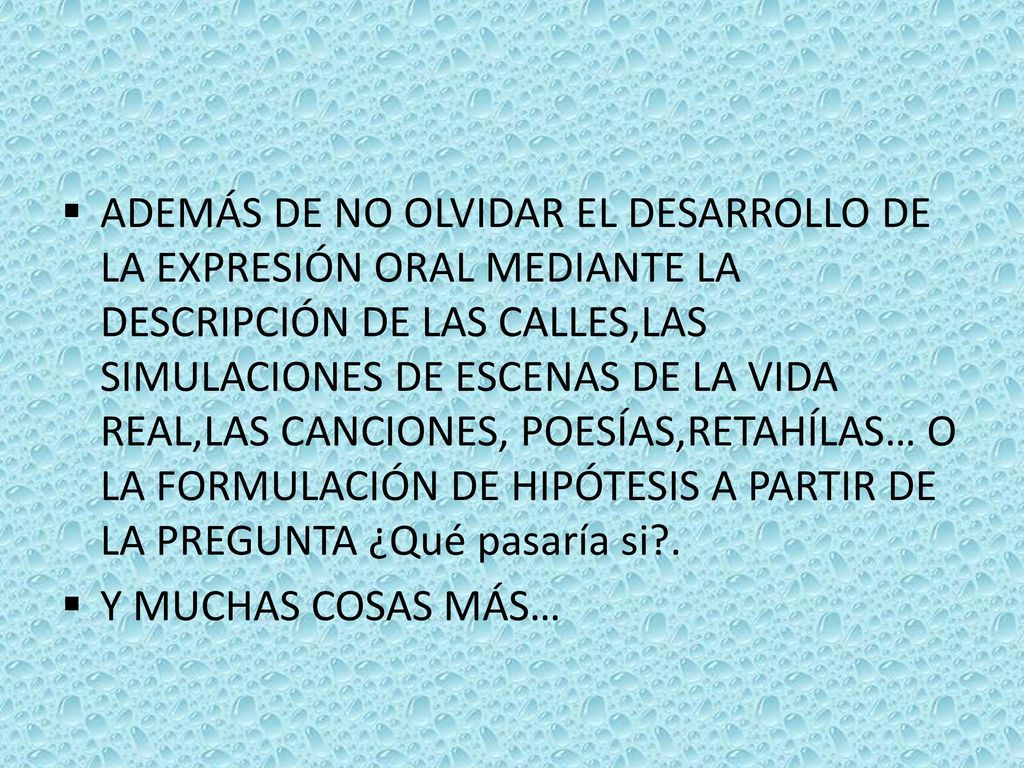 ADEMÁS DE NO OLVIDAR EL DESARROLLO DE LA EXPRESIÓN ORAL MEDIANTE LA DESCRIPCIÓN DE LAS CALLES,LAS SIMULACIONES DE ESCENAS DE LA VIDA REAL,LAS CANCIONES, POESÍAS,RETAHÍLAS… O LA FORMULACIÓN DE HIPÓTESIS A PARTIR DE LA PREGUNTA ¿Qué pasaría si .