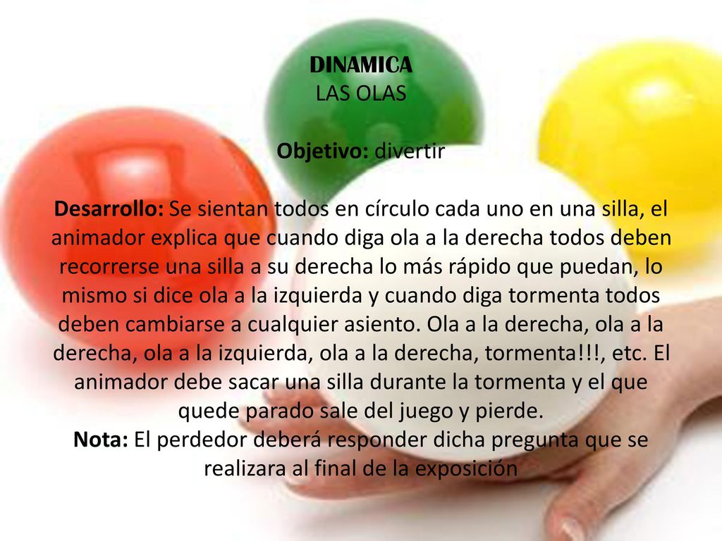 DINAMICA LAS OLAS Objetivo: divertir Desarrollo: Se sientan todos en círculo cada uno en una silla, el animador explica que cuando diga ola a la derecha todos deben recorrerse una silla a su derecha lo más rápido que puedan, lo mismo si dice ola a la izquierda y cuando diga tormenta todos deben cambiarse a cualquier asiento.