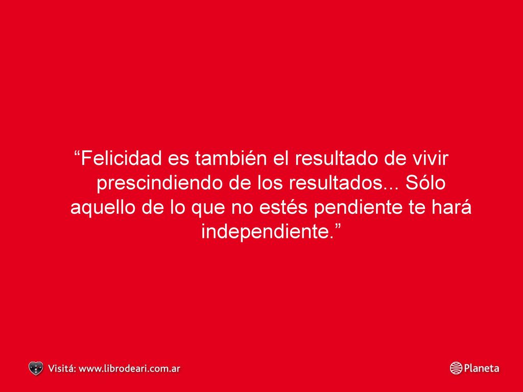 Felicidad es también el resultado de vivir prescindiendo de los resultados... Sólo aquello de lo que no estés pendiente te hará independiente.