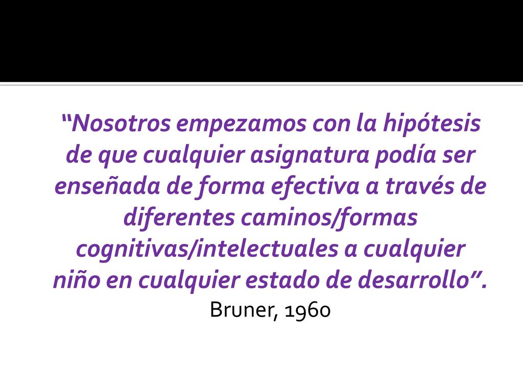 Nosotros empezamos con la hipótesis de que cualquier asignatura podía ser enseñada de forma efectiva a través de diferentes caminos/formas cognitivas/intelectuales a cualquier niño en cualquier estado de desarrollo .