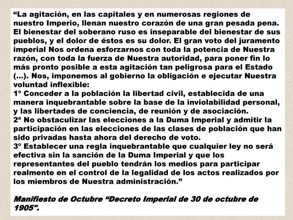La agitación, en las capitales y en numerosas regiones de nuestro Imperio, llenan nuestro corazón de una gran pesada pena. El bienestar del soberano ruso es inseparable del bienestar de sus pueblos, y el dolor de éstos es su dolor. El gran voto del juramento imperial Nos ordena esforzarnos con toda la potencia de Nuestra razón, con toda la fuerza de Nuestra autoridad, para poner fin lo más pronto posible a esta agitación tan peligrosa para el Estado (...). Nos, imponemos al gobierno la obligación e ejecutar Nuestra voluntad inflexible: 1º Conceder a la población la libertad civil, establecida de una manera inquebrantable sobre la base de la inviolabilidad personal, y las libertades de conciencia, de reunión y de asociación. 2ª No obstaculizar las elecciones a la Duma Imperial y admitir la participación en las elecciones de las clases de población que han sido privadas hasta ahora del derecho de voto. 3º Establecer una regla inquebrantable que cualquier ley no será efectiva sin la sanción de la Duma Imperial y que los representantes del pueblo tendrán los medios para participar realmente en el control de la legalidad de los actos realizados por los miembros de Nuestra administración.